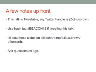 A few notes up front.
• This talk is Tweetable; my Twitter handle is @ctitusbrown.
• Use hash tag #BEACON13 if tweeting this talk.
• I‟ll post these slides on slideshare.net/c.titus.brown/
afterwards.
• Ask questions as I go.
 