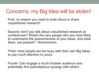Concerns: my Big Idea will be stolen!
• First: no reason you need to write about or share
unpublished research!
• Second: don‟t you talk about unpublished research at
conferences? Where the very people who are most likely
to understand the awesomeness of your ideas, and steal
them, are present? Hmmmmmm.
• Third: most people are too busy with their own Big Ideas
to pay much attention to yours.
• Fourth: Can engage a much broader audience and
potentially find serendipitous synergy with others‟.
 