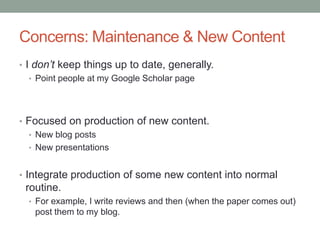 Concerns: Maintenance & New Content
• I don’t keep things up to date, generally.
• Point people at my Google Scholar page
• Focused on production of new content.
• New blog posts
• New presentations
• Integrate production of some new content into normal
routine.
• For example, I write reviews and then (when the paper comes out)
post them to my blog.
 