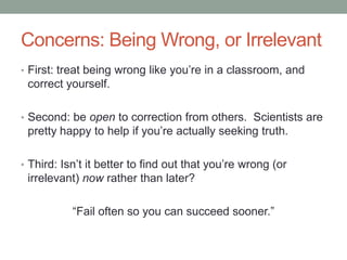 Concerns: Being Wrong, or Irrelevant
• First: treat being wrong like you‟re in a classroom, and
correct yourself.
• Second: be open to correction from others. Scientists are
pretty happy to help if you‟re actually seeking truth.
• Third: Isn‟t it better to find out that you‟re wrong (or
irrelevant) now rather than later?
“Fail often so you can succeed sooner.”
 