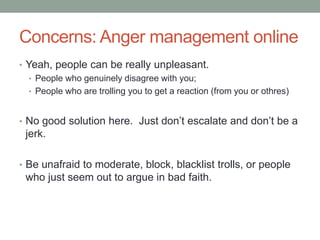 Concerns: Anger management online
• Yeah, people can be really unpleasant.
• People who genuinely disagree with you;
• People who are trolling you to get a reaction (from you or othres)
• No good solution here. Just don‟t escalate and don‟t be a
jerk.
• Be unafraid to moderate, block, blacklist trolls, or people
who just seem out to argue in bad faith.
 