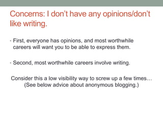 Concerns: I don‟t have any opinions/don‟t
like writing.
• First, everyone has opinions, and most worthwhile
careers will want you to be able to express them.
• Second, most worthwhile careers involve writing.
Consider this a low visibility way to screw up a few times…
(See below advice about anonymous blogging.)
 
