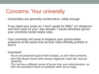 Concerns: Your university
• Universities are generally conservative, oddly enough.
• If you label your posts as “I don‟t speak for MSU” (or whatever)
and don‟t post on your .edu domain, I would otherwise ignore
your university social media rules.
• Your university will come to treasure your social media
presence at the same time as their rules officially prohibit or
limit it.
• Important!
• You‟re not protected against libel charges, so don‟t libel someone.
• Don‟t Be Stupid (name other faculty negatively; trash talk; discuss
students).
• The „net has a different sense of humor than your administrators, so
don‟t be surprised if there is pushback when you‟re edgy.
 