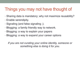 Things you may not have thought of
• Sharing data is mandatory; why not maximize reusability?
• Enable serendipity.
• Signaling (and false signaling ;).
• Blogging: a family friendly way to network.
• Blogging: a way to explain your papers
• Blogging: a way to expand your career options
If you are not curating your online identity, someone or
something else is doing it for you.
 