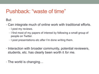 Pushback: “waste of time”
But:
• Can integrate much of online work with traditional efforts.
• I post my reviews.
• I find most of my papers of interest by following a small group of
people on Twitter.
• I post presentations etc after I‟m done writing them.
• Interaction with broader community, potential reviewers,
students, etc. has clearly been worth it for me.
• The world is changing…
 