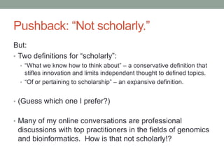 Pushback: “Not scholarly.”
But:
• Two definitions for “scholarly”:
• “What we know how to think about” – a conservative definition that
stifles innovation and limits independent thought to defined topics.
• “Of or pertaining to scholarship” – an expansive definition.
• (Guess which one I prefer?)
• Many of my online conversations are professional
discussions with top practitioners in the fields of genomics
and bioinformatics. How is that not scholarly!?
 