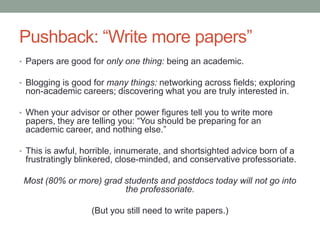 Pushback: “Write more papers”
• Papers are good for only one thing: being an academic.
• Blogging is good for many things: networking across fields; exploring
non-academic careers; discovering what you are truly interested in.
• When your advisor or other power figures tell you to write more
papers, they are telling you: “You should be preparing for an
academic career, and nothing else.”
• This is awful, horrible, innumerate, and shortsighted advice born of a
frustratingly blinkered, close-minded, and conservative professoriate.
Most (80% or more) grad students and postdocs today will not go into
the professoriate.
(But you still need to write papers.)
 