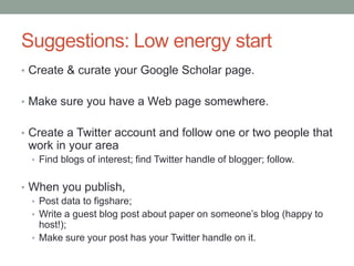 Suggestions: Low energy start
• Create & curate your Google Scholar page.
• Make sure you have a Web page somewhere.
• Create a Twitter account and follow one or two people that
work in your area
• Find blogs of interest; find Twitter handle of blogger; follow.
• When you publish,
• Post data to figshare;
• Write a guest blog post about paper on someone‟s blog (happy to
host!);
• Make sure your post has your Twitter handle on it.
 