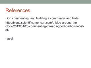 References
• On commenting, and building a community, and trolls:
http://blogs.scientificamerican.com/a-blog-around-the-
clock/2013/01/28/commenting-threads-good-bad-or-not-at-
all/
• asdf
 