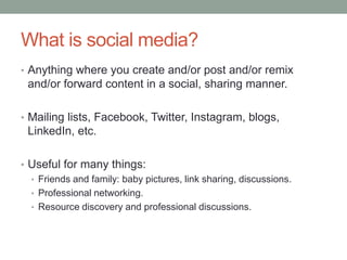 What is social media?
• Anything where you create and/or post and/or remix
and/or forward content in a social, sharing manner.
• Mailing lists, Facebook, Twitter, Instagram, blogs,
LinkedIn, etc.
• Useful for many things:
• Friends and family: baby pictures, link sharing, discussions.
• Professional networking.
• Resource discovery and professional discussions.
 