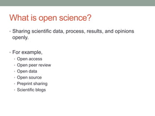 What is open science?
• Sharing scientific data, process, results, and opinions
openly.
• For example,
• Open access
• Open peer review
• Open data
• Open source
• Preprint sharing
• Scientific blogs
 