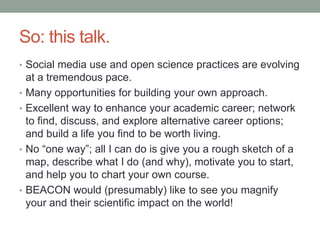 So: this talk.
• Social media use and open science practices are evolving
at a tremendous pace.
• Many opportunities for building your own approach.
• Excellent way to enhance your academic career; network
to find, discuss, and explore alternative career options;
and build a life you find to be worth living.
• No “one way”; all I can do is give you a rough sketch of a
map, describe what I do (and why), motivate you to start,
and help you to chart your own course.
• BEACON would (presumably) like to see you magnify
your and their scientific impact on the world!
 