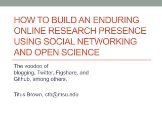 HOW TO BUILD AN ENDURING
ONLINE RESEARCH PRESENCE
USING SOCIAL NETWORKING
AND OPEN SCIENCE
The voodoo of
blogging, Twitter, Figshare, and
Github, among others.
Titus Brown, ctb@msu.edu
 