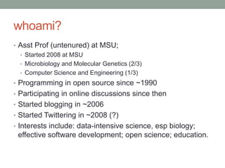 whoami?
• Asst Prof (untenured) at MSU;
• Started 2008 at MSU
• Microbiology and Molecular Genetics (2/3)
• Computer Science and Engineering (1/3)
• Programming in open source since ~1990
• Participating in online discussions since then
• Started blogging in ~2006
• Started Twittering in ~2008 (?)
• Interests include: data-intensive science, esp biology;
effective software development; open science; education.
 