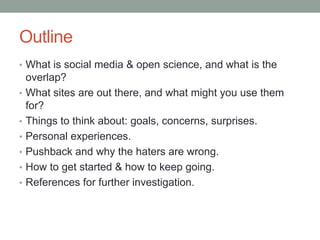 Outline
• What is social media & open science, and what is the
overlap?
• What sites are out there, and what might you use them
for?
• Things to think about: goals, concerns, surprises.
• Personal experiences.
• Pushback and why the haters are wrong.
• How to get started & how to keep going.
• References for further investigation.
 