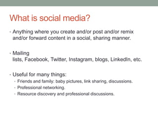What is social media?
• Anything where you create and/or post and/or remix
and/or forward content in a social, sharing manner.
• Mailing
lists, Facebook, Twitter, Instagram, blogs, LinkedIn, etc.
• Useful for many things:
• Friends and family: baby pictures, link sharing, discussions.
• Professional networking.
• Resource discovery and professional discussions.
 