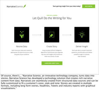 Of course, there’s... “Narrative Science, an innovative technology company, turns data into
stories. Narrative Science has developed a technology solution that creates rich narrative
content from data. Narratives are seamlessly created from structured data sources and can be
fully customized to ﬁt a customer’s voice, style and tone. Stories are created in multiple
formats, including long form stories, headlines, Tweets and industry reports with graphical
visualizations.”

 