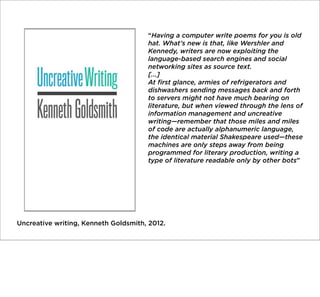 “Having a computer write poems for you is old
hat. What’s new is that, like Wershler and
Kennedy, writers are now exploiting the
language-based search engines and social
networking sites as source text.
[...]
At ﬁrst glance, armies of refrigerators and
dishwashers sending messages back and forth
to servers might not have much bearing on
literature, but when viewed through the lens of
information management and uncreative
writing—remember that those miles and miles
of code are actually alphanumeric language,
the identical material Shakespeare used—these
machines are only steps away from being
programmed for literary production, writing a
type of literature readable only by other bots”

Uncreative writing, Kenneth Goldsmith, 2012.

 