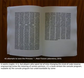 42 attempts to save the Princess ^^, Near Future Laboratory, 2013.

it seems cryptic, it is, but players who spent lot of time changing this kind of code (reverse
engineering) know the meaning of certain portions. it’s a book written the console program,
readable by the console program but understandable by some

 