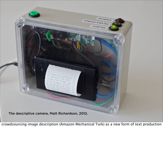 The descriptive camera, Matt Richardson, 2012.

crowdsourcing image description (Amazon Mechanical Turk) as a new form of text production

 