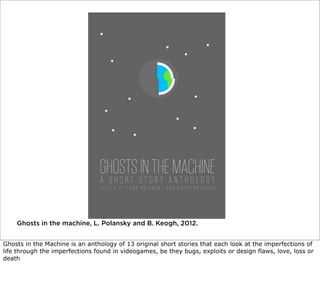 Ghosts in the machine, L. Polansky and B. Keogh, 2012.
Ghosts in the Machine is an anthology of 13 original short stories that each look at the imperfections of
life through the imperfections found in videogames, be they bugs, exploits or design flaws, love, loss or
death

 
