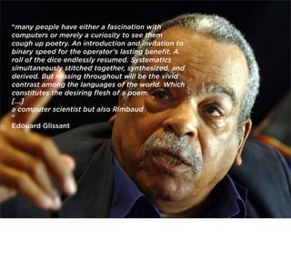 “many people have either a fascination with
computers or merely a curiosity to see them
cough up poetry. An introduction and invitation to
binary speed for the operator’s lasting beneﬁt. A
roll of the dice endlessly resumed. Systematics
simultaneously stitched together, synthesized, and
derived. But missing throughout will be the vivid
contrast among the languages of the world. Which
constitutes the desiring ﬂesh of a poem.
[...]
a computer scientist but also Rimbaud
”
Edouard Glissant

 