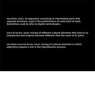 ma·chine, noun: an apparatus consisting of interrelated parts with
separate functions, used in the performance of some kind of work.
Sometimes used to refer to digital technologies.

cre·o·liz·at·ion, noun: mixing of diﬀerent cultural elements that lead to an
unexpected and original outcome diﬀerent than the sums of its parts.

ma·chine cre·o·liz·at·ion, noun: mixing of cultural elements in which
algorithms played a role in the hybridization process.

 