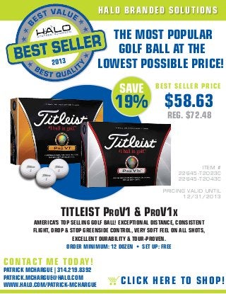 H A LO B R A ND ED SO LUT I O N S

                                    THE MOST POPULAR
                                     GOLF BALL AT THE
                                  LOWEST POSSIBLE PRICE!
                                          SAVE          BE S T S E L LER PR ICE

                                        19% $58.63
                                                             REG. $72.48




                                                                              ITEM #
                                                                   226 4 5 -T 2 0 2 3 C
                                                                   226 4 5 -T 2 0 4 3 C

                                                           P R I C I NG VA L I D UN T I L
                                                                       12 / 3 1 / 2 0 1 3


                   TITLEIST PROV1 & PROV1X
         AMERICA’S TOP SELLING GOLF BALL! EXCEPTIONAL DISTANCE, CONSISTENT
         FLIGHT, DROP & STOP GREENSIDE CONTROL, VERY SOFT FEEL ON ALL SHOTS,
                         EXCELLENT DURABILITY & TOUR-PROVEN.
                      ORDER MINIMUM: 12 DOZEN • SET UP: FREE

C O N TACT M E T O D AY!
PATRICK MCHARGUE | 314.219.8392
PATRICK.MCHARGUE@HALO.COM
WWW.HALO.COM/PATRICK-MCHARGUE              C L IC K H ER E TO S HO P !
 
