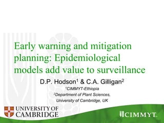 Early warning and mitigation
planning: Epidemiological
models add value to surveillance
D.P. Hodson1 & C.A. Gilligan2
1CIMMYT-Ethiopia
2Department of Plant Sciences,
University of Cambridge, UK
 