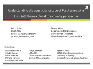 ì	
  Understanding	
  the	
  genetic	
  landscape	
  of	
  Puccinia	
  graminis	
  	
  
f.	
  sp.	
  tritici	
  from	
  a	
  global	
  to	
  a	
  country	
  perspective	
  
Les	
  J.	
  Szabo	
  
USDA	
  ARS	
  	
  
Cereal	
  Disease	
  Laboratory	
  
St.	
  Paul,	
  Minnesota,	
  USA	
  
Botma	
  Visser	
  
Department	
  Plant	
  Sciences	
  
University	
  of	
  Free	
  State	
  
Bloemfontein	
  9300,	
  South	
  Africa	
  
Co-­‐Authors:	
  
ChrisIna	
  Cuomo	
  &	
  	
  
S.	
  Sakthikumar	
  
Broad	
  InsItute	
  	
  
MIT	
  and	
  Harvard	
  
Cambridge,	
  MA	
  	
  USA	
  
Jerry	
  L.	
  Johnson	
  
USDA	
  ARS	
  	
  
Cereal	
  Disease	
  Laboratory	
  
St.	
  Paul,	
  Minnesota,	
  USA	
  
Robert	
  F.	
  Park	
  
ACRCP,	
  Plant	
  Breeding	
  InsItute	
  
University	
  of	
  Sydney	
  
Eveleigh	
  New	
  South	
  Wales,	
  Australia	
  
 