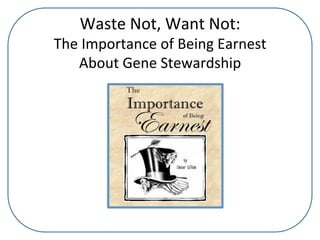 Waste	
  Not,	
  Want	
  Not:	
  
The	
  Importance	
  of	
  Being	
  Earnest	
  	
  
About	
  Gene	
  Stewardship	
  
 