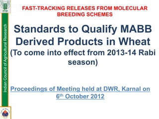 Standards to Qualify MABB
Derived Products in Wheat
(To come into effect from 2013-14 Rabi
season)
Proceedings of Meeting held at DWR, Karnal on
6th October 2012
FAST-TRACKING RELEASES FROM MOLECULAR
BREEDING SCHEMES
IndianCouncilofAgriculturalResearch
 