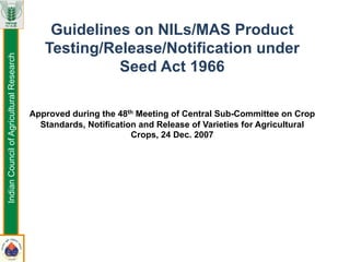 Guidelines on NILs/MAS Product
Testing/Release/Notification under
Seed Act 1966
Approved during the 48th Meeting of Central Sub-Committee on Crop
Standards, Notification and Release of Varieties for Agricultural
Crops, 24 Dec. 2007
IndianCouncilofAgriculturalResearch
 