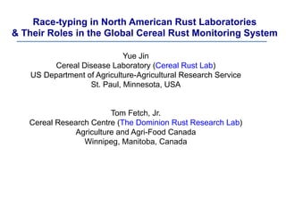 Race-typing in North American Rust Laboratories
& Their Roles in the Global Cereal Rust Monitoring System
Yue Jin
Cereal Disease Laboratory (Cereal Rust Lab)
US Department of Agriculture-Agricultural Research Service
St. Paul, Minnesota, USA
Tom Fetch, Jr.
Cereal Research Centre (The Dominion Rust Research Lab)
Agriculture and Agri-Food Canada
Winnipeg, Manitoba, Canada
 
