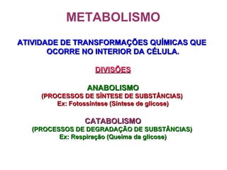 METABOLISMO
ATIVIDADE DE TRANSFORMAÇÕES QUÍMICAS QUEATIVIDADE DE TRANSFORMAÇÕES QUÍMICAS QUE
OCORRE NO INTERIOR DA CÉLULA.OCORRE NO INTERIOR DA CÉLULA.
DIVISÕESDIVISÕES
ANABOLISMOANABOLISMO
(PROCESSOS DE SÍNTESE DE SUBSTÂNCIAS)(PROCESSOS DE SÍNTESE DE SUBSTÂNCIAS)
Ex: Fotossíntese (Síntese de glicose)Ex: Fotossíntese (Síntese de glicose)
CATABOLISMOCATABOLISMO
(PROCESSOS DE DEGRADAÇÃO DE SUBSTÂNCIAS)(PROCESSOS DE DEGRADAÇÃO DE SUBSTÂNCIAS)
Ex: Respiração (Queima da glicose)Ex: Respiração (Queima da glicose)
 