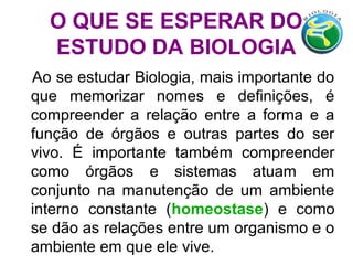 O QUE SE ESPERAR DO
ESTUDO DA BIOLOGIA
Ao se estudar Biologia, mais importante do
que memorizar nomes e definições, é
compreender a relação entre a forma e a
função de órgãos e outras partes do ser
vivo. É importante também compreender
como órgãos e sistemas atuam em
conjunto na manutenção de um ambiente
interno constante (homeostase) e como
se dão as relações entre um organismo e o
ambiente em que ele vive.
 