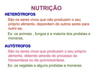 NUTRIÇÃO
HETERÓTROFOSHETERÓTROFOS
São os seres vivos que não produzem o seu
próprio alimento, dependem de outros seres para
nutrir-se.
Ex: os animais , fungos e a maioria dos protistas e
moneras.
AUTÓTROFOSAUTÓTROFOS
São os seres vivos que produzem o seu próprio
alimento, obtendo através do processo da
fotossíntese ou da quimiossíntese.
Ex: os vegetais e alguns protistas e moneras.
 