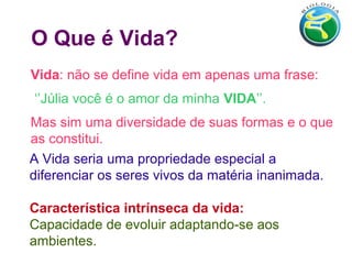 O Que é Vida?
Vida: não se define vida em apenas uma frase:
‘’Júlia você é o amor da minha VIDA’’.
Mas sim uma diversidade de suas formas e o que
as constitui.
A Vida seria uma propriedade especial a
diferenciar os seres vivos da matéria inanimada.
Característica intrínseca da vida:
Capacidade de evoluir adaptando-se aos
ambientes.
 