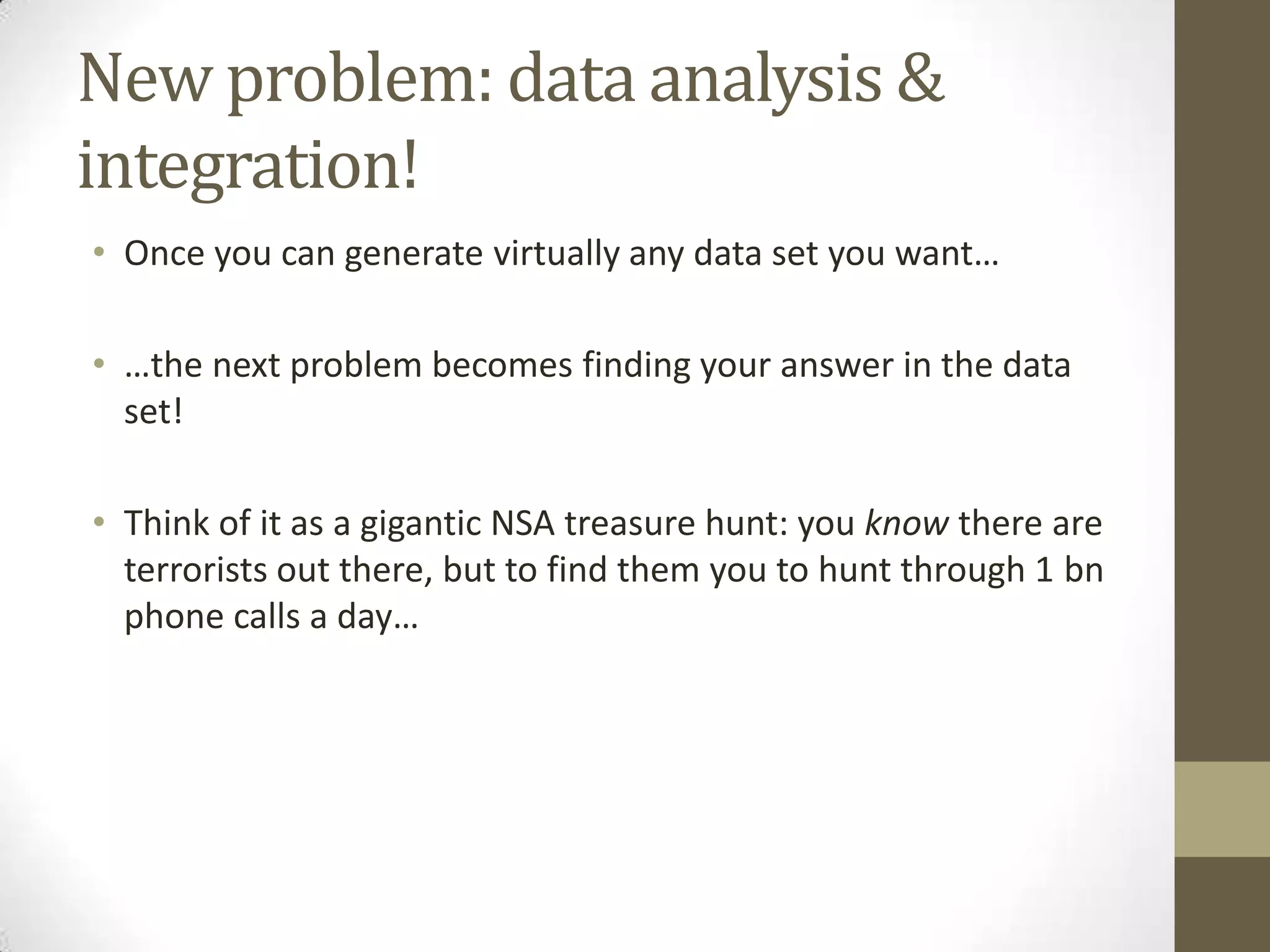 New problem: data analysis &
integration!
• Once you can generate virtually any data set you want…
• …the next problem becomes finding your answer in the data
set!
• Think of it as a gigantic NSA treasure hunt: you know there are
terrorists out there, but to find them you to hunt through 1 bn
phone calls a day…
 