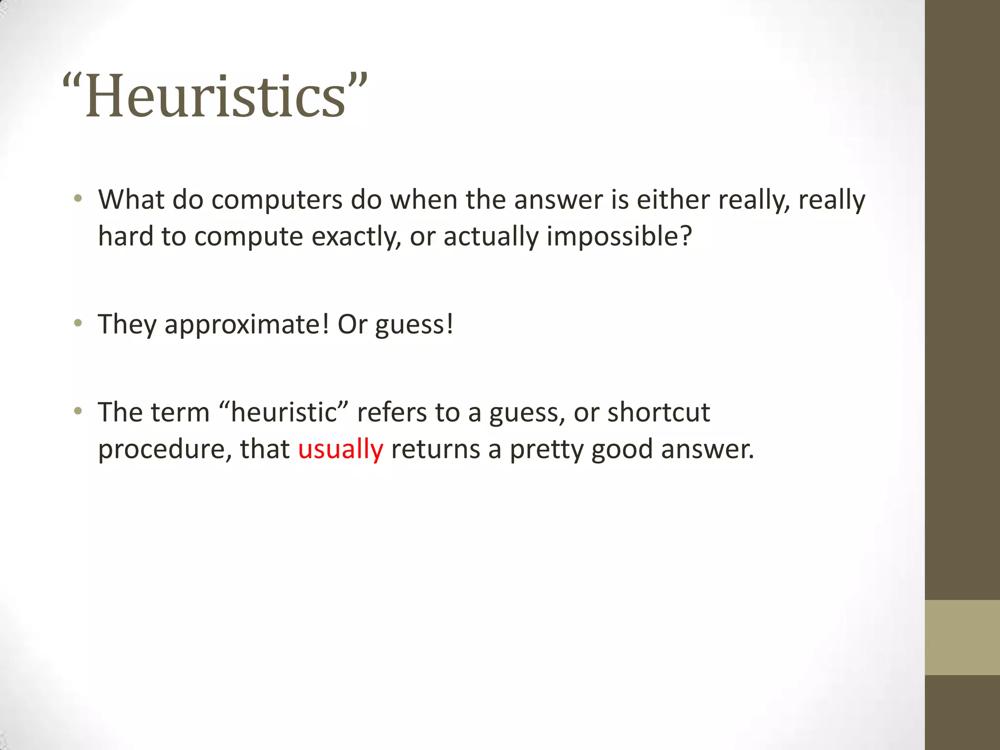 “Heuristics”
• What do computers do when the answer is either really, really
hard to compute exactly, or actually impossible?
• They approximate! Or guess!
• The term “heuristic” refers to a guess, or shortcut
procedure, that usually returns a pretty good answer.
 