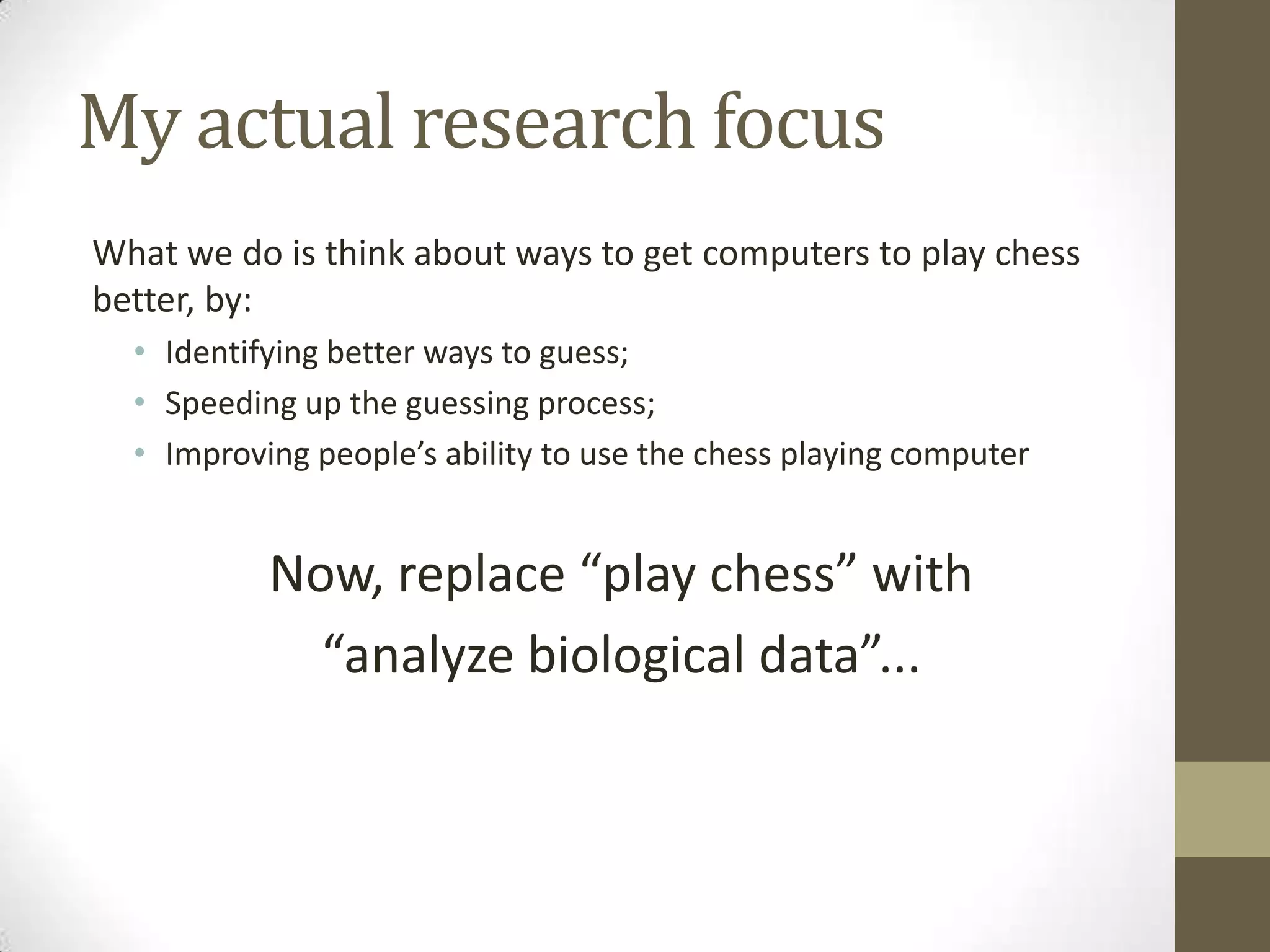 My actual research focus
What we do is think about ways to get computers to play chess
better, by:
• Identifying better ways to guess;
• Speeding up the guessing process;
• Improving people’s ability to use the chess playing computer
Now, replace “play chess” with
“analyze biological data”...
 