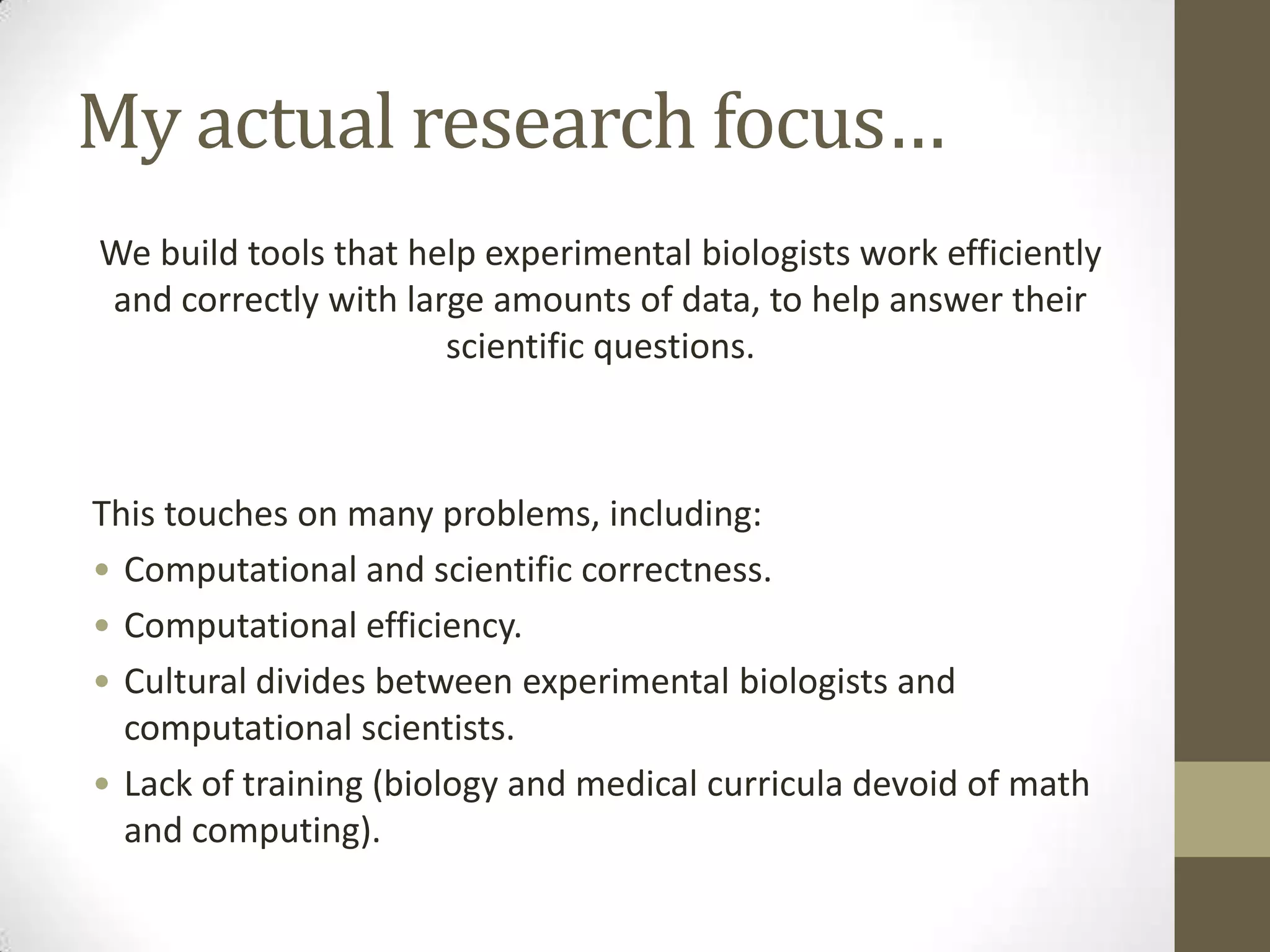 My actual research focus…
We build tools that help experimental biologists work efficiently
and correctly with large amounts of data, to help answer their
scientific questions.
This touches on many problems, including:
• Computational and scientific correctness.
• Computational efficiency.
• Cultural divides between experimental biologists and
computational scientists.
• Lack of training (biology and medical curricula devoid of math
and computing).
 