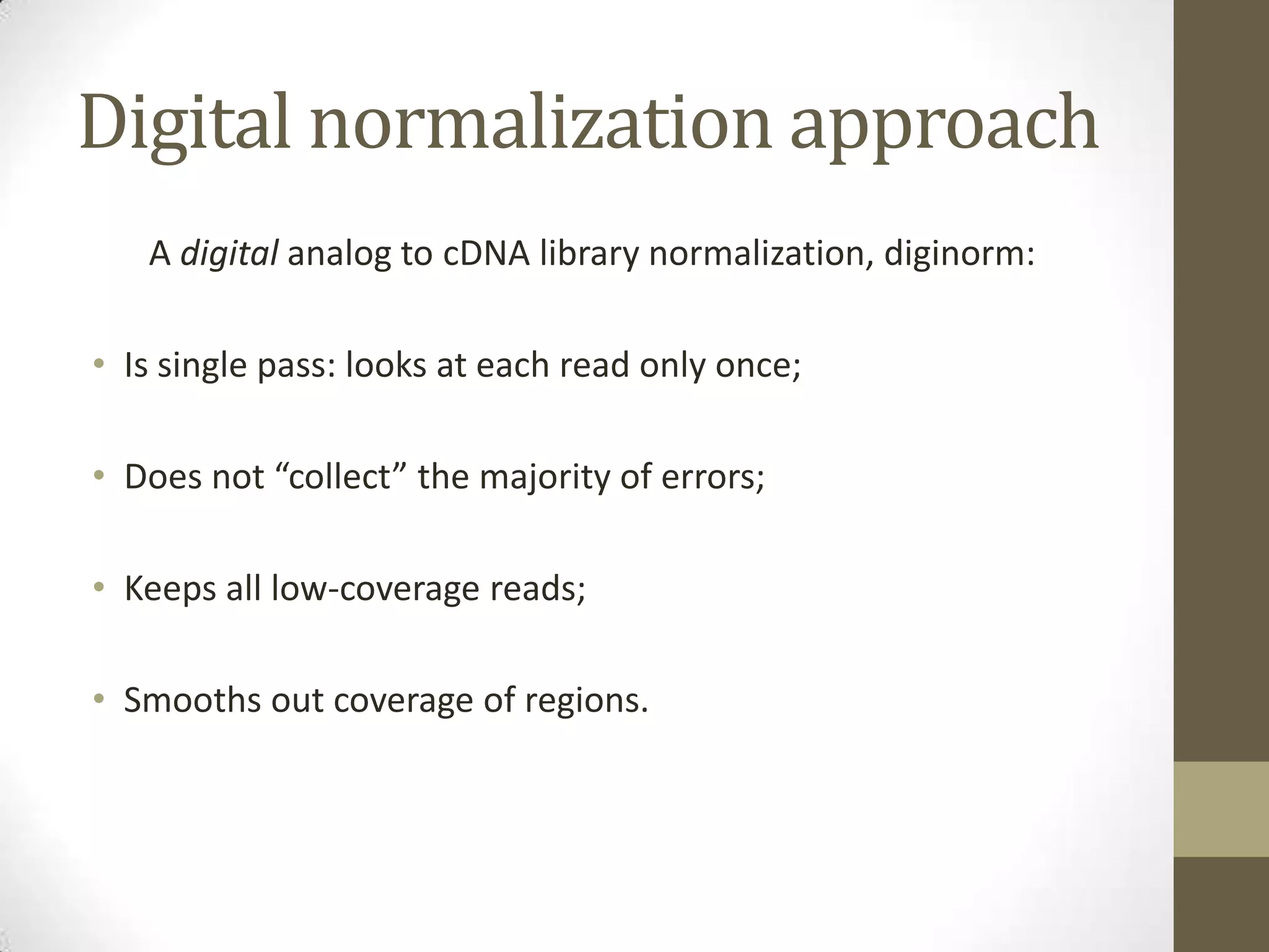 Digital normalization approach
A digital analog to cDNA library normalization, diginorm:
• Is single pass: looks at each read only once;
• Does not “collect” the majority of errors;
• Keeps all low-coverage reads;
• Smooths out coverage of regions.
 
