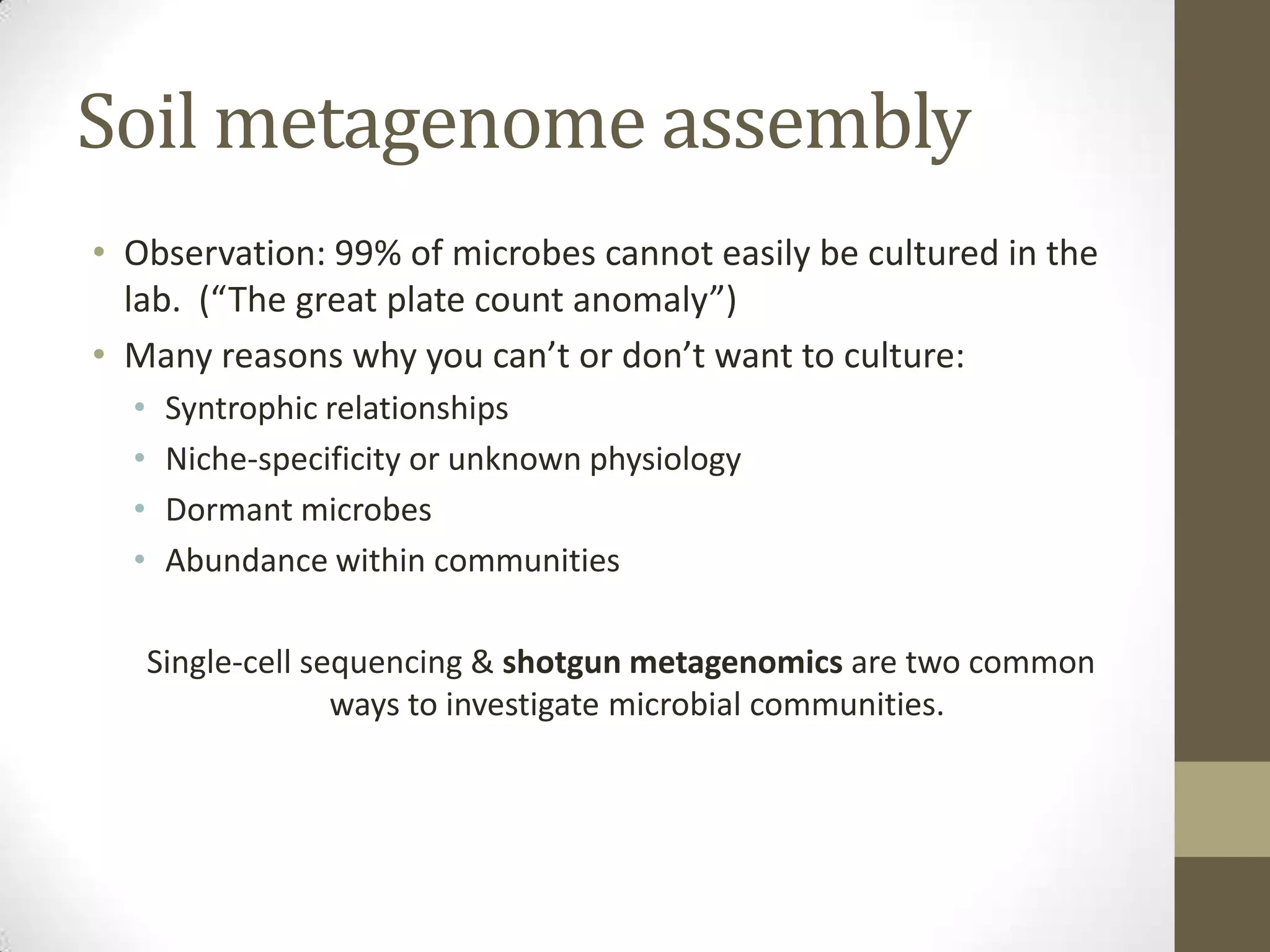 Soil metagenome assembly
• Observation: 99% of microbes cannot easily be cultured in the
lab. (“The great plate count anomaly”)
• Many reasons why you can’t or don’t want to culture:
• Syntrophic relationships
• Niche-specificity or unknown physiology
• Dormant microbes
• Abundance within communities
Single-cell sequencing & shotgun metagenomics are two common
ways to investigate microbial communities.
 