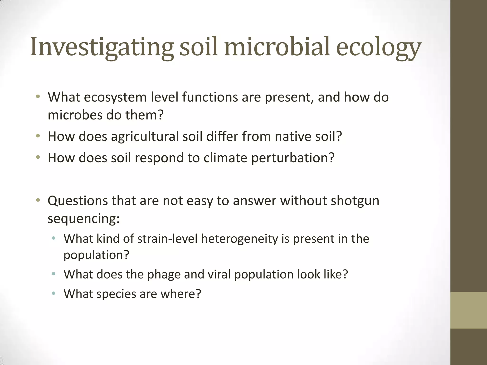 Investigating soil microbial ecology
• What ecosystem level functions are present, and how do
microbes do them?
• How does agricultural soil differ from native soil?
• How does soil respond to climate perturbation?
• Questions that are not easy to answer without shotgun
sequencing:
• What kind of strain-level heterogeneity is present in the
population?
• What does the phage and viral population look like?
• What species are where?
 