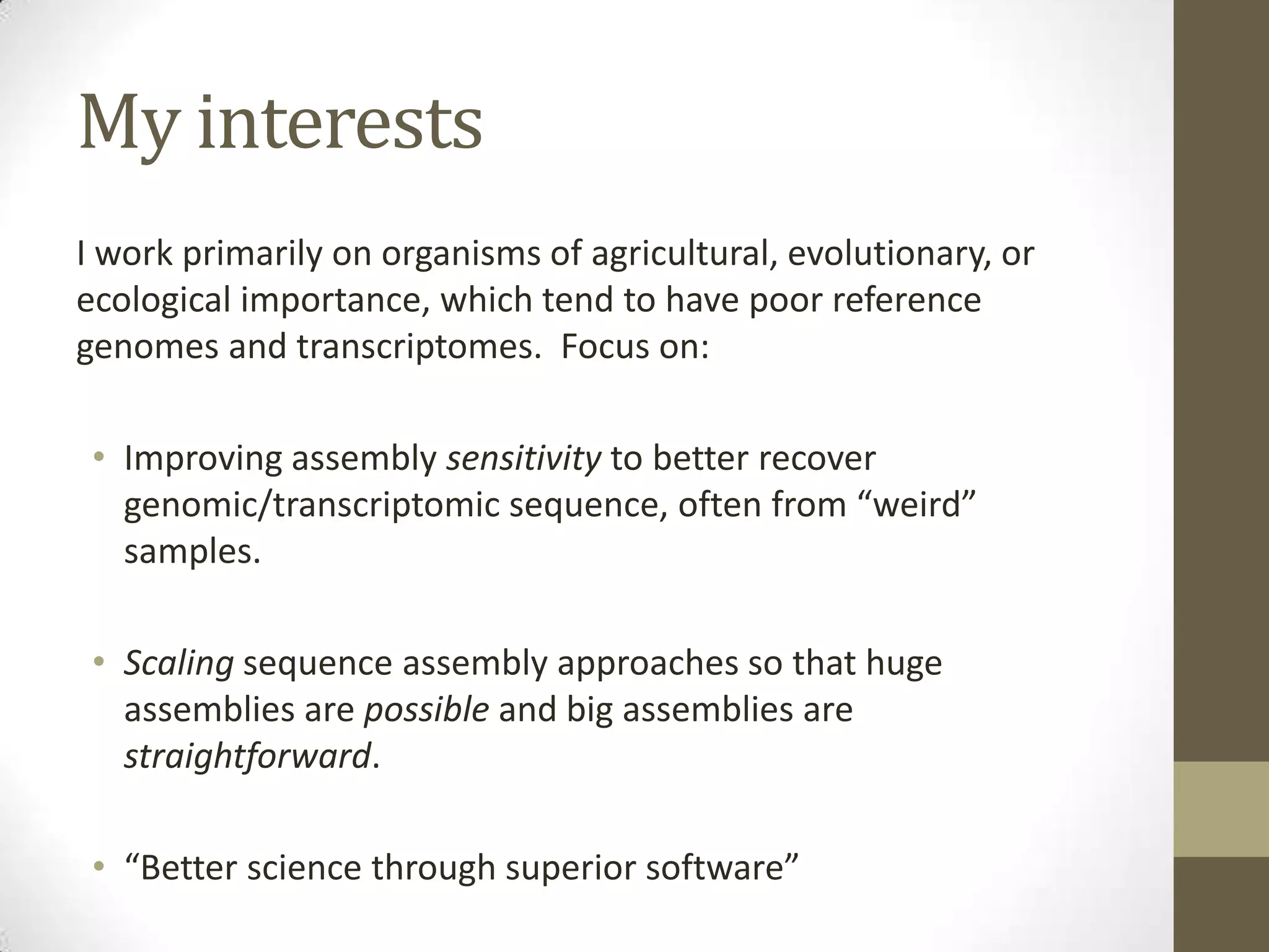My interests
I work primarily on organisms of agricultural, evolutionary, or
ecological importance, which tend to have poor reference
genomes and transcriptomes. Focus on:
• Improving assembly sensitivity to better recover
genomic/transcriptomic sequence, often from “weird”
samples.
• Scaling sequence assembly approaches so that huge
assemblies are possible and big assemblies are
straightforward.
• “Better science through superior software”
 