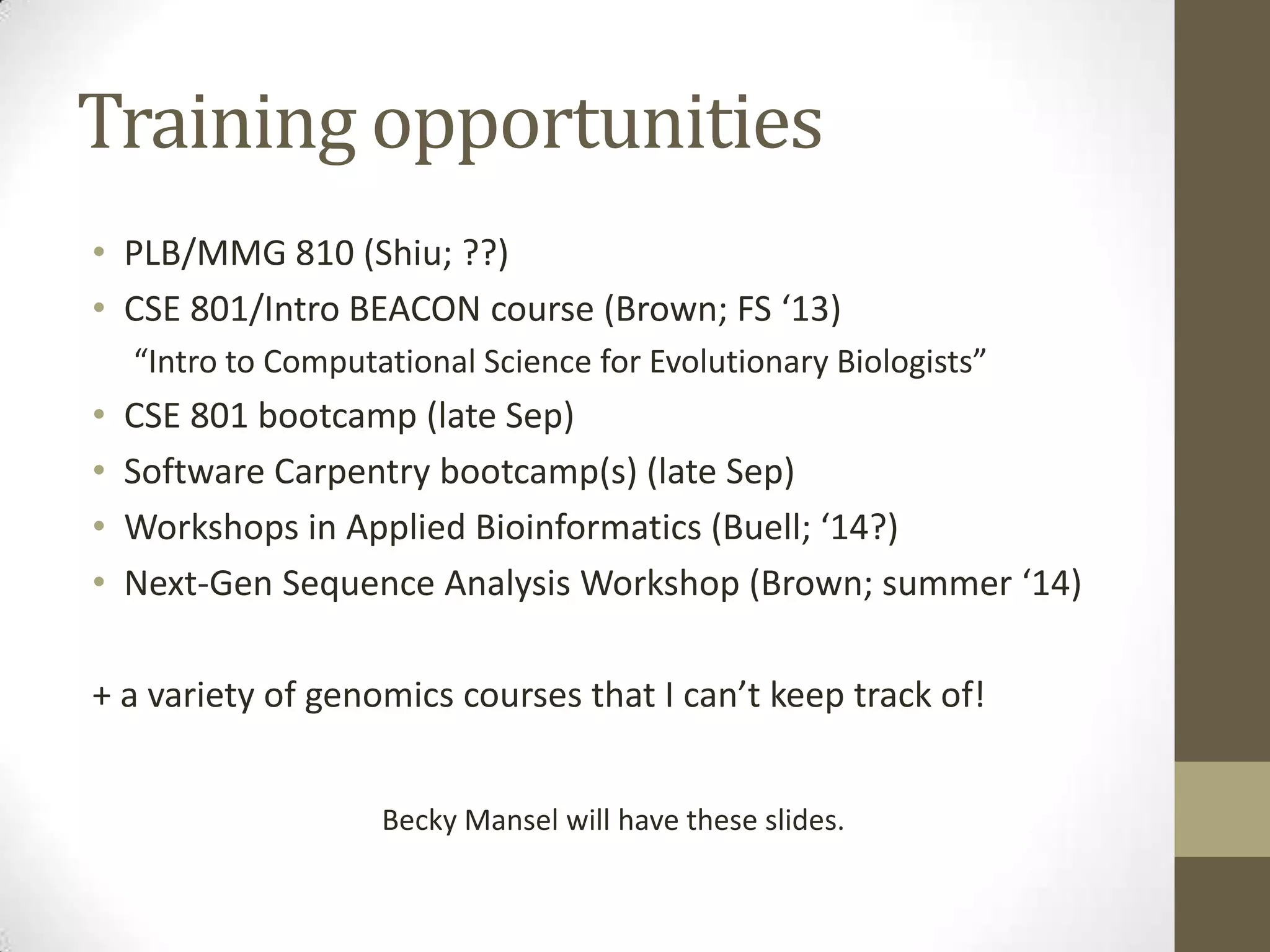 Training opportunities
• PLB/MMG 810 (Shiu; ??)
• CSE 801/Intro BEACON course (Brown; FS ‘13)
“Intro to Computational Science for Evolutionary Biologists”
• CSE 801 bootcamp (late Sep)
• Software Carpentry bootcamp(s) (late Sep)
• Workshops in Applied Bioinformatics (Buell; ‘14?)
• Next-Gen Sequence Analysis Workshop (Brown; summer ‘14)
+ a variety of genomics courses that I can’t keep track of!
Becky Mansel will have these slides.
 