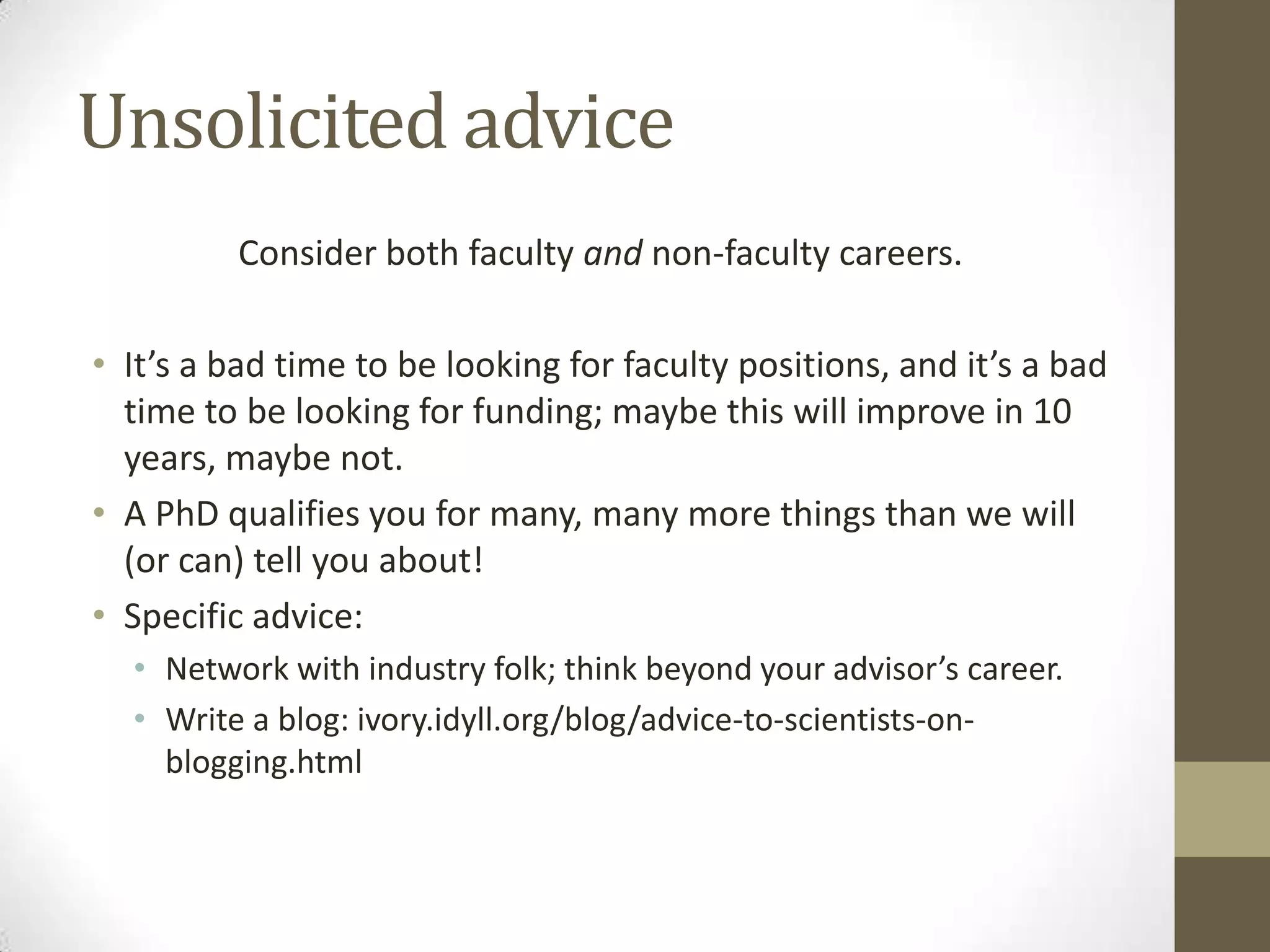 Unsolicited advice
Consider both faculty and non-faculty careers.
• It’s a bad time to be looking for faculty positions, and it’s a bad
time to be looking for funding; maybe this will improve in 10
years, maybe not.
• A PhD qualifies you for many, many more things than we will
(or can) tell you about!
• Specific advice:
• Network with industry folk; think beyond your advisor’s career.
• Write a blog: ivory.idyll.org/blog/advice-to-scientists-on-
blogging.html
 
