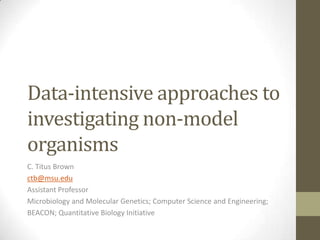 Data-intensive approaches to
investigating non-model
organisms
C. Titus Brown
ctb@msu.edu
Assistant Professor
Microbiology and Molecular Genetics; Computer Science and Engineering;
BEACON; Quantitative Biology Initiative
 
