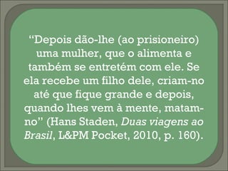 “Depois dão-lhe (ao prisioneiro)
   uma mulher, que o alimenta e
 também se entretém com ele. Se
ela recebe um filho dele, criam-no
  até que fique grande e depois,
quando lhes vem à mente, matam-
no” (Hans Staden, Duas viagens ao
Brasil, L&PM Pocket, 2010, p. 160).
 